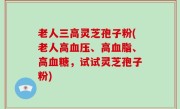 老人三高灵芝孢子粉(老人高血压、高血脂、高血糖，试试灵芝孢子粉)