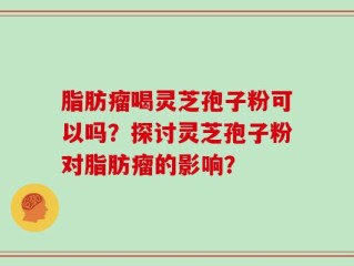 脂肪瘤喝灵芝孢子粉可以吗？探讨灵芝孢子粉对脂肪瘤的影响？