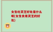 女生吃灵芝好处是什么呢(女生食用灵芝的好处)