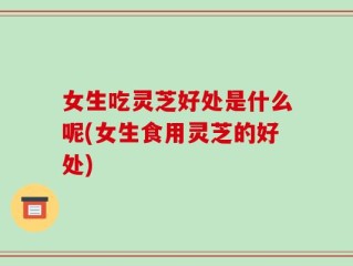女生吃灵芝好处是什么呢(女生食用灵芝的好处)
