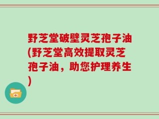 野芝堂破壁灵芝孢子油(野芝堂高效提取灵芝孢子油，助您护理养生)