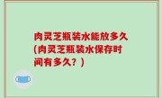 肉灵芝瓶装水能放多久(肉灵芝瓶装水保存时间有多久？)