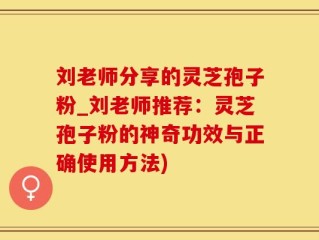 刘老师分享的灵芝孢子粉_刘老师推荐：灵芝孢子粉的神奇功效与正确使用方法)