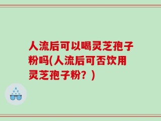 人流后可以喝灵芝孢子粉吗(人流后可否饮用灵芝孢子粉？)
