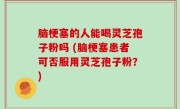 脑梗塞的人能喝灵芝孢子粉吗 (脑梗塞患者可否服用灵芝孢子粉？)