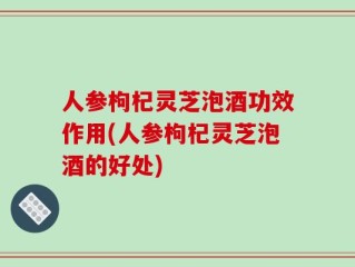 人参枸杞灵芝泡酒功效作用(人参枸杞灵芝泡酒的好处)