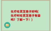 化疗吃灵芝孢子好吗(化疗时吃灵芝孢子有益吗？了解一下！)
