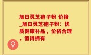 旭日灵芝孢子粉 价格_旭日灵芝孢子粉：优质健康补品，价格合理，值得拥有
