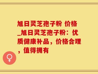 旭日灵芝孢子粉 价格_旭日灵芝孢子粉：优质健康补品，价格合理，值得拥有