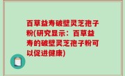 百草益寿破壁灵芝孢子粉(研究显示：百草益寿的破壁灵芝孢子粉可以促进健康)