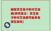 破壁灵芝孢子粉对艾滋病(研究显示：灵芝孢子粉对艾滋病可能具有潜在益处)