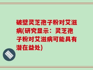 破壁灵芝孢子粉对艾滋病(研究显示：灵芝孢子粉对艾滋病可能具有潜在益处)