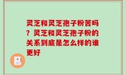 灵芝和灵芝孢子粉苦吗？灵芝和灵芝孢子粉的关系到底是怎么样的谁更好