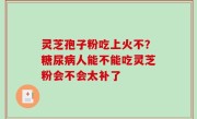 灵芝孢子粉吃上火不？糖尿病人能不能吃灵芝粉会不会太补了