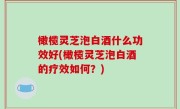 橄榄灵芝泡白酒什么功效好(橄榄灵芝泡白酒的疗效如何？)