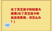 吃了灵芝孢子粉胶囊大便黑(吃了灵芝孢子粉后出现黑便，该怎么办？)