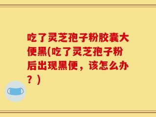 吃了灵芝孢子粉胶囊大便黑(吃了灵芝孢子粉后出现黑便，该怎么办？)