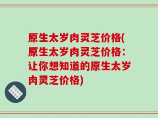 原生太岁肉灵芝价格(原生太岁肉灵芝价格：让你想知道的原生太岁肉灵芝价格)