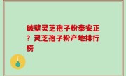 破壁灵芝孢子粉泰安正？灵芝孢子粉产地排行榜