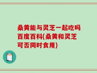 桑黄能与灵芝一起吃吗百度百科(桑黄和灵芝可否同时食用)