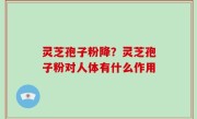灵芝孢子粉降？灵芝孢子粉对人体有什么作用