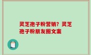 灵芝孢子粉营销？灵芝孢子粉朋友圈文案