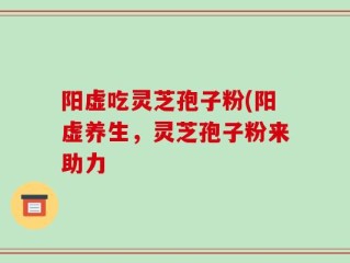 阳虚吃灵芝孢子粉(阳虚养生，灵芝孢子粉来助力