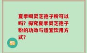 夏季喝灵芝孢子粉可以吗？探究夏季灵芝孢子粉的功效与适宜饮用方式？