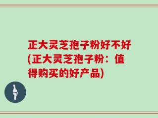正大灵芝孢子粉好不好(正大灵芝孢子粉：值得购买的好产品)
