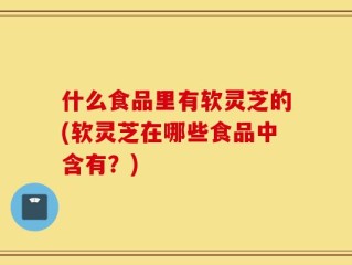 什么食品里有软灵芝的(软灵芝在哪些食品中含有？)