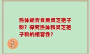 热体能否食用灵芝孢子粉？探究热体和灵芝孢子粉的相容性？