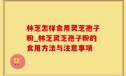 林芝怎样食用灵芝孢子粉_林芝灵芝孢子粉的食用方法与注意事项