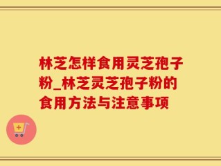 林芝怎样食用灵芝孢子粉_林芝灵芝孢子粉的食用方法与注意事项