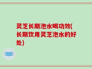 灵芝长期泡水喝功效(长期饮用灵芝泡水的好处)