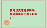 胃可以灵芝孢子粉吗(胃可服用灵芝孢子粉吗？)