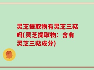 灵芝提取物有灵芝三萜吗(灵芝提取物：含有灵芝三萜成分)