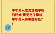 中年男人吃灵芝孢子粉的好处(灵芝孢子粉对中年男人有哪些好处？)