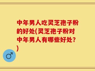 中年男人吃灵芝孢子粉的好处(灵芝孢子粉对中年男人有哪些好处？)
