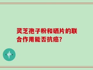 灵芝孢子粉和硒片的联合作用能否抗癌？