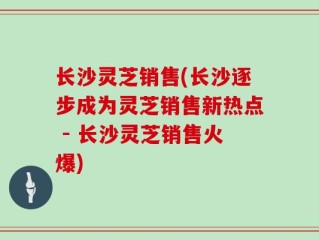 长沙灵芝销售(长沙逐步成为灵芝销售新热点 - 长沙灵芝销售火爆)