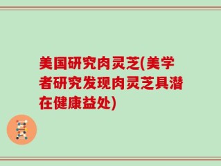 美国研究肉灵芝(美学者研究发现肉灵芝具潜在健康益处)