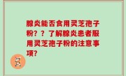 腺炎能否食用灵芝孢子粉？？了解腺炎患者服用灵芝孢子粉的注意事项？