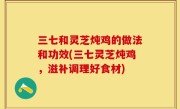 三七和灵芝炖鸡的做法和功效(三七灵芝炖鸡，滋补调理好食材)