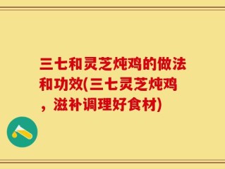 三七和灵芝炖鸡的做法和功效(三七灵芝炖鸡，滋补调理好食材)