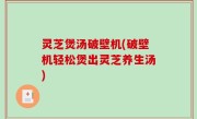 灵芝煲汤破壁机(破壁机轻松煲出灵芝养生汤)