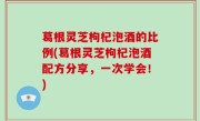 葛根灵芝枸杞泡酒的比例(葛根灵芝枸杞泡酒配方分享，一次学会！)