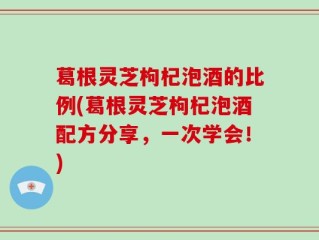 葛根灵芝枸杞泡酒的比例(葛根灵芝枸杞泡酒配方分享，一次学会！)
