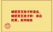 破壁灵芝孢子粉清远_破壁灵芝孢子粉：清远优质，高效吸收