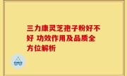 三力康灵芝孢子粉好不好 功效作用及品质全方位解析