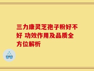 三力康灵芝孢子粉好不好 功效作用及品质全方位解析